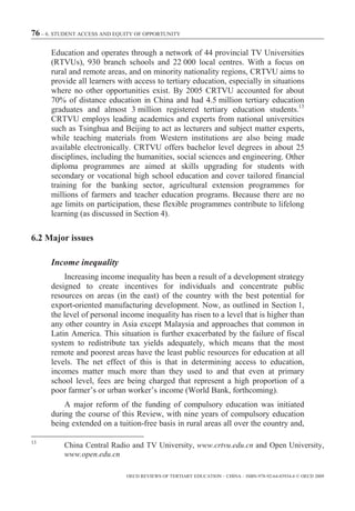 76 – 6. STUDENT ACCESS AND EQUITY OF OPPORTUNITY

      Education and operates through a network of 44 provincial TV Universities
      (RTVUs), 930 branch schools and 22 000 local centres. With a focus on
      rural and remote areas, and on minority nationality regions, CRTVU aims to
      provide all learners with access to tertiary education, especially in situations
      where no other opportunities exist. By 2005 CRTVU accounted for about
      70% of distance education in China and had 4.5 million tertiary education
      graduates and almost 3 million registered tertiary education students.13
      CRTVU employs leading academics and experts from national universities
      such as Tsinghua and Beijing to act as lecturers and subject matter experts,
      while teaching materials from Western institutions are also being made
      available electronically. CRTVU offers bachelor level degrees in about 25
      disciplines, including the humanities, social sciences and engineering. Other
      diploma programmes are aimed at skills upgrading for students with
      secondary or vocational high school education and cover tailored financial
      training for the banking sector, agricultural extension programmes for
      millions of farmers and teacher education programs. Because there are no
      age limits on participation, these flexible programmes contribute to lifelong
      learning (as discussed in Section 4).

6.2 Major issues

      Income inequality
          Increasing income inequality has been a result of a development strategy
      designed to create incentives for individuals and concentrate public
      resources on areas (in the east) of the country with the best potential for
      export-oriented manufacturing development. Now, as outlined in Section 1,
      the level of personal income inequality has risen to a level that is higher than
      any other country in Asia except Malaysia and approaches that common in
      Latin America. This situation is further exacerbated by the failure of fiscal
      system to redistribute tax yields adequately, which means that the most
      remote and poorest areas have the least public resources for education at all
      levels. The net effect of this is that in determining access to education,
      incomes matter much more than they used to and that even at primary
      school level, fees are being charged that represent a high proportion of a
      poor farmer’s or urban worker’s income (World Bank, forthcoming).
          A major reform of the funding of compulsory education was initiated
      during the course of this Review, with nine years of compulsory education
      being extended on a tuition-free basis in rural areas all over the country and,

13
          China Central Radio and TV University, www.crtvu.edu.cn and Open University,
          www.open.edu.cn

                              OECD REVIEWS OF TERTIARY EDUCATION – CHINA – ISBN-978-92-64-03934-6 © OECD 2009
 
