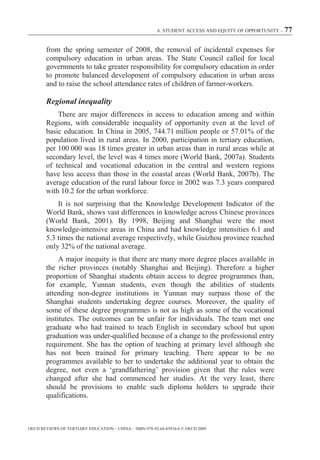 6. STUDENT ACCESS AND EQUITY OF OPPORTUNITY – 77



        from the spring semester of 2008, the removal of incidental expenses for
        compulsory education in urban areas. The State Council called for local
        governments to take greater responsibility for compulsory education in order
        to promote balanced development of compulsory education in urban areas
        and to raise the school attendance rates of children of farmer-workers.

        Regional inequality
            There are major differences in access to education among and within
        Regions, with considerable inequality of opportunity even at the level of
        basic education. In China in 2005, 744.71 million people or 57.01% of the
        population lived in rural areas. In 2000, participation in tertiary education,
        per 100 000 was 18 times greater in urban areas than in rural areas while at
        secondary level, the level was 4 times more (World Bank, 2007a). Students
        of technical and vocational education in the central and western regions
        have less access than those in the coastal areas (World Bank, 2007b). The
        average education of the rural labour force in 2002 was 7.3 years compared
        with 10.2 for the urban workforce.
            It is not surprising that the Knowledge Development Indicator of the
        World Bank, shows vast differences in knowledge across Chinese provinces
        (World Bank, 2001). By 1998, Beijing and Shanghai were the most
        knowledge-intensive areas in China and had knowledge intensities 6.1 and
        5.3 times the national average respectively, while Guizhou province reached
        only 32% of the national average.
             A major inequity is that there are many more degree places available in
        the richer provinces (notably Shanghai and Beijing). Therefore a higher
        proportion of Shanghai students obtain access to degree programmes than,
        for example, Yunnan students, even though the abilities of students
        attending non-degree institutions in Yunnan may surpass those of the
        Shanghai students undertaking degree courses. Moreover, the quality of
        some of these degree programmes is not as high as some of the vocational
        institutes. The outcomes can be unfair for individuals. The team met one
        graduate who had trained to teach English in secondary school but upon
        graduation was under-qualified because of a change to the professional entry
        requirement. She has the option of teaching at primary level although she
        has not been trained for primary teaching. There appear to be no
        programmes available to her to undertake the additional year to obtain the
        degree, not even a ‘grandfathering’ provision given that the rules were
        changed after she had commenced her studies. At the very least, there
        should be provisions to enable such diploma holders to upgrade their
        qualifications.



OECD REVIEWS OF TERTIARY EDUCATION – CHINA – ISBN-978-92-64-03934-6 © OECD 2009
 