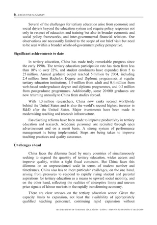6 – EXECUTIVE SUMMARY

         Several of the challenges for tertiary education arise from economic and
     social drivers beyond the education system and require policy responses not
     only in respect of education and training but also in broader economic and
     social policy frameworks, and inter-governmental financial relations. Our
     observations are necessarily limited to the scope of our brief visit but need
     to be seen within a broader whole-of-government policy perspective.

Significant achievements to date

          In tertiary education, China has made truly remarkable progress since
     the early 1990s. The tertiary education participation rate has risen from less
     than 10% to over 22%, and student enrolments have expanded from 5 to
     25 million. Annual graduate output reached 5 million by 2004, including
     2.4 million from Bachelor Degree and Diploma programmes at regular
     tertiary education institutions, 1.9 million from adult and 0.4 million from
     web-based undergraduate degree and diploma programmes, and 0.2 million
     from postgraduate programmes. Additionally, some 20 000 graduates are
     now returning annually to China from studies abroad.
         With 1.3 million researchers, China now ranks second worldwide
     behind the United States and is also the world’s second highest investor in
     R&D after the United States. Major investments have been made in
     modernising teaching and research infrastructure.
         Far-reaching reforms have been made to improve productivity in tertiary
     education and research. Academic personnel are recruited through open
     advertisement and on a merit basis. A strong system of performance
     management is being implemented. Steps are being taken to improve
     teaching practices and quality assurance.

Challenges ahead

          China faces the dilemma faced by many countries of simultaneously
     seeking to expand the quantity of tertiary education, widen access and
     improve quality, within a tight fiscal constraint. But China faces this
     dilemma on an unprecedented scale in terms of student number and
     timeframes. China also has to meet particular challenges, on the one hand,
     arising from pressures to respond to rapidly rising student and parental
     aspirations for tertiary education as a means to upward social mobility, and
     on the other hand, reflecting the realities of absorptive limits and uneven
     price signals of labour markets in the rapidly transforming economy.
         There are clear stresses on the tertiary education sector. Given the
     capacity limits to expansion, not least the availability of appropriately
     qualified teaching personnel, continuing rapid expansion without

                            OECD REVIEWS OF TERTIARY EDUCATION – CHINA – ISBN-978-92-64-03934-6 © OECD 2009
 