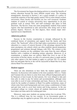 78 – 6. STUDENT ACCESS AND EQUITY OF OPPORTUNITY

           The Government has begun developing policies to extend the benefits of
      tertiary education beyond the more affluent coastal areas. The twinning
      arrangements, discussed in Section 3, are a good example of a policy to
      extend the expertise of the high quality eastern TEIs to more distant western
      universities where faculty and facilities are less well resourced. Graduate
      students of central or western universities have opportunities to do post
      graduate work in eastern TEIs; and staff exchanges take place in both
      directions. The Review Team met some postgraduate students from central
      regions who had transferred to elite universities after doing well in their
      primary degrees. However, for first degrees, there remain major inter-
      regional access impediments.

      Admission policies
          Success in the Gaokao examination is strongly influenced by the
      combined factors of stimulation and support from the family and from
      school. The “backwash” effect of this high stakes examination on secondary
      education is a source of concern because of the advantage enjoyed by the
      more prestigious city schools which can often establish special preparatory
      programmes and seminars through linkages with TEIs. The winners in this
      competitive situation are the candidates who come from the more affluent
      families with a tradition of attending tertiary education. Moreover, if, at
      examination, a student does not achieve Band One level in one of the
      universities of his/her choice, no offer of a university place is made and the
      only other option is for that student to apply to a private TEI. If a student
      does not anticipate that he or she will be successful at Band One level, they
      choose Band Two universities.

      Student support
          There are also distortions in how fairly the student support system
      functions. In discussion with students in the more academic TEIs (i.e. Fudan
      and Yunnan) who are likely to come from more affluent backgrounds and to
      be financed, at least in part, by their parents, few were obliged to take part
      time jobs in order to pay for tuition and accommodation, although some
      were able to avail of some scholarships and loans. However, the team was
      struck by the number of students in Band Two public institutions, many of
      whom came from rural backgrounds and were using a combination of loans
      and part time work to cover their tuition and living expenses. In the one
      vocational college we visited, almost all students interviewed seemed to
      have taken out loans and to be working part time.
          Moreover, many poor students are paying tuition fees in private TEIs.
      This is a difficult issue for two reasons: (i) no Government grants or
      scholarships may be applied to private TEIs; and (ii) the perceived absence

                              OECD REVIEWS OF TERTIARY EDUCATION – CHINA – ISBN-978-92-64-03934-6 © OECD 2009
 