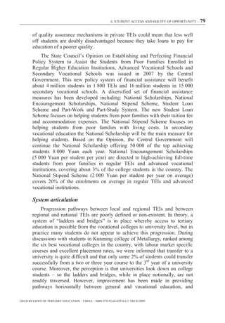 6. STUDENT ACCESS AND EQUITY OF OPPORTUNITY – 79



        of quality assurance mechanisms in private TEIs could mean that less well
        off students are doubly disadvantaged because they take loans to pay for
        education of a poorer quality.
             The State Council’s Opinion on Establishing and Perfecting Financial
        Policy System to Assist the Students from Poor Families Enrolled in
        Regular Higher Education Institutions, Advanced Vocational Schools and
        Secondary Vocational Schools was issued in 2007 by the Central
        Government. This new policy system of financial assistance will benefit
        about 4 million students in 1 800 TEIs and 16 million students in 15 000
        secondary vocational schools. A diversified set of financial assistance
        measures has been developed including: National Scholarships, National
        Encouragement Scholarships, National Stipend Scheme, Student Loan
        Scheme and Part-Work and Part-Study System. The new Student Loan
        Scheme focuses on helping students from poor families with their tuition fee
        and accommodation expenses. The National Stipend Scheme focuses on
        helping students from poor families with living costs. In secondary
        vocational education the National Scholarship will be the main measure for
        helping students. Based on the Opinion, the Central Government will
        continue the National Scholarship offering 50 000 of the top achieving
        students 8 000 Yuan each year. National Encouragement Scholarships
        (5 000 Yuan per student per year) are directed to high-achieving full-time
        students from poor families in regular TEIs and advanced vocational
        institutions, covering about 3% of the college students in the country. The
        National Stipend Scheme (2 000 Yuan per student per year on average)
        covers 20% of the enrolments on average in regular TEIs and advanced
        vocational institutions.

        System articulation
            Progression pathways between local and regional TEIs and between
        regional and national TEIs are poorly defined or non-existent. In theory, a
        system of “ladders and bridges” is in place whereby access to tertiary
        education is possible from the vocational colleges to university level, but in
        practice many students do not appear to achieve this progression. During
        discussions with students in Kunming college of Metallurgy, ranked among
        the six best vocational colleges in the country, with labour market specific
        courses and excellent placement rates, we were informed that transfer to a
        university is quite difficult and that only some 2% of students could transfer
        successfully from a two or three year course to the 3rd year of a university
        course. Moreover, the perception is that universities look down on college
        students – so the ladders and bridges, while in place notionally, are not
        readily traversed. However, improvement has been made in providing
        pathways horizontally between general and vocational education, and

OECD REVIEWS OF TERTIARY EDUCATION – CHINA – ISBN-978-92-64-03934-6 © OECD 2009
 