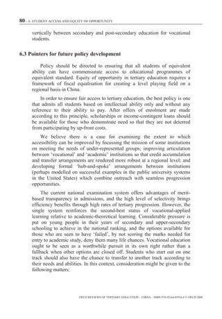 80 – 6. STUDENT ACCESS AND EQUITY OF OPPORTUNITY

      vertically between secondary and post-secondary education for vocational
      students.

6.3 Pointers for future policy development

          Policy should be directed to ensuring that all students of equivalent
      ability can have commensurate access to educational programmes of
      equivalent standard. Equity of opportunity in tertiary education requires a
      framework of fiscal equalisation for creating a level playing field on a
      regional basis in China.
          In order to ensure fair access to tertiary education, the best policy is one
      that admits all students based on intellectual ability only and without any
      reference to their ability to pay. After offers of enrolment are made
      according to this principle, scholarships or income-contingent loans should
      be available for those who demonstrate need so that they are not deterred
      from participating by up-front costs.
          We believe there is a case for examining the extent to which
      accessibility can be improved by focussing the mission of some institutions
      on meeting the needs of under-represented groups; improving articulation
      between ‘vocational’ and ‘academic’ institutions so that credit accumulation
      and transfer arrangements are rendered more robust at a regional level; and
      developing formal ‘hub-and-spoke’ arrangements between institutions
      (perhaps modelled on successful examples in the public university systems
      in the United States) which combine outreach with seamless progression
      opportunities.
           The current national examination system offers advantages of merit-
      based transparency in admissions, and the high level of selectivity brings
      efficiency benefits through high rates of tertiary progression. However, the
      single system reinforces the second-best status of vocational-applied
      learning relative to academic-theoretical learning. Considerable pressure is
      put on young people in their years of secondary and upper-secondary
      schooling to achieve in the national ranking, and the options available for
      those who are seen to have ‘failed’, by not scoring the marks needed for
      entry to academic study, deny them many life chances. Vocational education
      ought to be seen as a worthwhile pursuit in its own right rather than a
      fallback when other options are closed off. Students who start out on one
      track should also have the chance to transfer to another track according to
      their needs and abilities. In this context, consideration might be given to the
      following matters:




                              OECD REVIEWS OF TERTIARY EDUCATION – CHINA – ISBN-978-92-64-03934-6 © OECD 2009
 