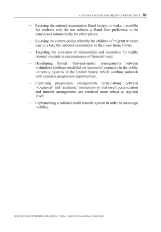 6. STUDENT ACCESS AND EQUITY OF OPPORTUNITY – 81



                  Relaxing the national examination Band system, to make it possible
                  for students who do not achieve a Band One preference to be
                  considered automatically for other places;
                  Relaxing the current policy whereby the children of migrant workers
                  can only take the national examination in their own home towns;
                  Targeting the provision of scholarships and incentives for highly
                  talented students in circumstances of financial need;
                  Developing formal ‘hub-and-spoke’ arrangements between
                  institutions (perhaps modelled on successful examples in the public
                  university systems in the United States) which combine outreach
                  with seamless progression opportunities;
                  Improving progression arrangements (articulation) between
                  ‘vocational’ and ‘academic’ institutions so that credit accumulation
                  and transfer arrangements are rendered more robust at regional
                  level;
                  Implementing a national credit transfer system in order to encourage
                  mobility.




OECD REVIEWS OF TERTIARY EDUCATION – CHINA – ISBN-978-92-64-03934-6 © OECD 2009
 