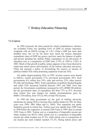 7. TERTIARY EDUCATION FINANCING – 83




                             7. Tertiary Education Financing



7.1 Context

            In 1999 (curiously the latest period for which comprehensive statistics
        are available) China was spending 0.4% of GDP on tertiary education,
        compared with an OECD average of 1.4%. China’s GDP has more than
        doubled since, but we do not know how much the tertiary education
        expenditure share of GDP has grown, and how much the balance of public
        and private spending has shifted. Public expenditure on all sub-sectors of
        education rose as a proportion of GDP from 2.79% in 1999 to 3.28% in
        2003. Much of that growth in public outlays appears to have been directed to
        improving school access and retention. In the tertiary education sub-sector,
        China has pursued a policy of diversifying the sources of income of
        publicly-funded TEIs while promoting expansion of private TEIs.
            For public degree-granting TEIs, in 1997, revenue sources were shared
        as follows: central government 11%; provincial governments 36%; local
        governments 4%; tuition fees 19%; sales and services 22%; other sources
        8% (Hu and Guoliang, 2002). Total expenditure on publicly-funded Regular
        and Adult TEIs increased fourfold between 1997 and 2004. Over that
        period, the Government contribution increased by 62% (RMB 540 million)
        but the government share of expenditure fell from 77% to 47%. Revenue
        from tuition fees and charges for student accommodation grew by
        RMB 3 210 million, from 15% to 30% of total TEI income.
            In 1999 the State government set the goal of trebling university
        enrolments by asking TEIs to increase their student intakes by 50% for three
        years over 1999- 2001 (Shen and Li, 2003). This expansion was partly
        funded by growth in tuition fees. Tuition costs rose rapidly from 2500 Yuan
        in 1998 before the expansion, to around 3200 Yuan in 1999, then to around
        3550 Yuan in 2001. Tuition cost as a proportion of disposable income per
        urban resident was 80.5% while tuition cost as a proportion of disposable
        income per urban resident was 47.3%, while tuition cost as a proportion of
        net income per rural resident reached 171.2%. Rising tuition prices and


OECD REVIEWS OF TERTIARY EDUCATION – CHINA – ISBN-978-92-64-03934-6 © OECD 2009
 