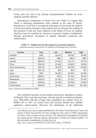 84 – 7. TERTIARY EDUCATION FINANCING

         living costs are seen to be placing disproportionate burdens on some
         students and their families.14
              International comparisons of tuition fees (see Table 7.1) suggest that
         China is obtaining contributions from students to the costs of tertiary
         education at a level that is towards the mid range of costs borne by students
         in those developed economies where tuition fees are charged. Our reading of
         this situation is that any future addition to the burden of costs on students
         should at least be matched by increases in general taxpayer contributions
         through government investment in tertiary education expansion and
         enhancement.

                 Table 7.1 Tuition fees for first degrees in selected countries
               (national currencies converted to US dollars by Purchasing Power Parities)

             Country                     Year                  Low             Medium               High
 Australia                               2005                    $3 500             $5 000             $5 850
 Austria                               2002-03                     $800               $800               $800
 Canada                                2003-04                   $1 460             $3 170             $4 375
 China                                 2004-05                   $1 640             $2 960             $3 820
 China (Hong Kong)                     2002-03                   $6 060             $6 060             $6 060
 India                                 2001-02                       $20               $85                 $37
 Japan                                   2005                    $4 060             $4 060             $4 500
 South Korea                           2000-01                     $195             $1 404             $2 927
 Netherlands                           2002-03                   $1 520             $1 520             $1 520
 Scotland                              2004-05                   $3 485             $3 485             $3 485
 United States                         2004-05                   $4 350             $9 000           $12 400
Source: Marcucci and Johnstone (2005).


             The combined increases in government and private spending in respect
         of Regular TEIs more than kept pace with the growth in student enrolments
         over 1998-2004, with the average total expenditure per student rising by
         RMB 5 507 or 58%. In overall terms this increase should have enabled
         qualitative improvements. However, the distribution of the additional
14
             According to the survey report published by the China Youth Research Centre, the
             tuition of TEIs increased by 25 times compared to the value of 1990, representing
             10 times of the average income increase. The educational expenditure of families
             has surpassed the housing expense and pension savings and ranked number 1 of
             the household expenditures (in Sohu News at:
             http://news.sohu.com/20070227/n248376242.shtm1, 27/02/07).

                                  OECD REVIEWS OF TERTIARY EDUCATION – CHINA – ISBN-978-92-64-03934-6 © OECD 2009
 
