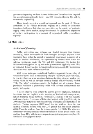 7. TERTIARY EDUCATION FINANCING – 85



        government spending has been skewed in favour of the universities targeted
        for special investment under the 211 and 985 projects affecting 100 and 36
        universities respectively.
            These trends suggest a considered approach on the part of Chinese
        authorities to the various trade-offs required in a period of economic
        transition challenges that place an imperative on the quality of graduate
        supply to the labour market, alongside demands for quantitative expansion
        of tertiary participation, in a context of constrained public expenditure
        capacity.

7.2 Main issues

        Institutional financing
             Public universities and colleges are funded through four income
        streams: (i) annual recurrent block funds through a per capita payment to the
        institution from either the central or provincial government in respect of a
        quota of student enrolments; (ii) supplementary non-recurrent funds for
        selected institutions under the 985 and 211 initiatives; (iii) tuition fee
        income reflecting prices set by provincial governments (typically some 25%
        of estimated delivery costs); (iv) additional income generated by institutions
        from contracted work and other activities.
            With regard to the per capita block fund there appears to be no policy of
        consistency across TEIs in the funding rates per student per course of study.
        In practice there are wide variations between funding rates per student per
        course within as well as between centrally-funded and provincially-funded
        TEIs. The ‘elite’ institutions receive the highest unit of resource. Inter-
        provincial variance is particularly wide, with adverse consequences for
        quality and equity.
             It is not clear to what extent the current policy emphases, including
        incentives that are implicit to the structure of institutional arrangements,
        reflect deliberate policy purposes. For instance, a survey of 15 000 students
        undertaken by the Economics of Education Institute at Beijing University in
        2004 indicates that private tuition costs vary little across different classes of
        students. Tuition expenses (5900 Yuan) for the students from the top
        quintile of family income were only 23% greater than the tuition expenses
        (4800 Yuan) for students from the bottom quintile (Li, 2005). The inference
        is that there are only relatively small differences in tuition prices across TEIs
        and that those TEIs with the more expensive cost structures are more heavily
        subsidised through public funds.


OECD REVIEWS OF TERTIARY EDUCATION – CHINA – ISBN-978-92-64-03934-6 © OECD 2009
 