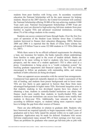 7. TERTIARY EDUCATION FINANCING – 87



        students from poor families with living costs. In secondary vocational
        education the National Scholarship will be the main measure for helping
        students. Based on the 2007 Opinion, the Central Government will continue
        the National Scholarship offering 50 000 of the top achieving students 8 000
        Yuan each year. National Encouragement Scholarships (5 000 Yuan per
        student per year) are directed to high-achieving full-time students from poor
        families in regular TEIs and advanced vocational institutions, covering
        about 3% of the college students in the country.
            Students can access commercial loans through banks. Over the first five
        years of operation of the Student Loan Scheme fewer than 1.5 million
        students borrowed to finance their education (Bangyang, 2005). Between
        2004 and 2006 it is reported that the Bank of China loans scheme has
        advanced 4.35 billion Yuan to some 322 000 students in 115 TEIs (Mok and
        Lo, 2007).
            While there seem to be no official collateral requirements for obtaining
        a loan, nor insurance for lenders, the banks typically obtain undertakings
        from families to make good in the event of student default. Banks are
        reported to be more willing to lend to students who have strongest job
        prospects, and the status of a student applicant’s TEI is often used as a
        proxy. Consideration is being given to a “credit evaluation system” for
        tracking graduate repayments and financial capacity. The TEIs are being
        encouraged to follow up graduates with outstanding debts, and various
        methods of debt collection are being developed.
            There are apparent access anomalies with the current loan arrangements.
        Commercial loan approvals naturally depend on a bank’s assessment of the
        risk of lending, and students from poorer backgrounds and in lower status
        TEIs are less likely to gain approval to borrow than those from more
        advantaged backgrounds in higher status TEIs. Horizontal inequities arise in
        that students studying in less developed regions have less chance of
        obtaining a loan, students in centrally-funded institutions can obtain loan
        finance much more readily than students in locally-funded TEIs, and
        students in four-year institutions can access loan finance more readily than
        students in three-year TEIs. Additionally, loan amounts do not vary
        according to different majors, so students taking more expensive majors
        have to bridge the gap from other sources of finance.
             There are also difficulties in relation to graduate debt. Students who
        have borrowed are required typically to begin repayments within 2 years of
        graduation and to have fully repaid the amount within six to eight years of
        graduation. Application may be made for deferral. Graduates who secure
        full-time employment repay around 30% of their earnings over four years.
        There are problems for graduates who cannot get full-time jobs or jobs with

OECD REVIEWS OF TERTIARY EDUCATION – CHINA – ISBN-978-92-64-03934-6 © OECD 2009
 