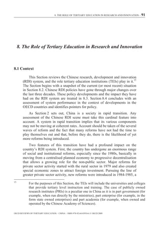 8. THE ROLE OF TERTIARY EDUCATION IN RESEARCH AND INNOVATION – 91




     8. The Role of Tertiary Education in Research and Innovation



8.1 Context

            This Section reviews the Chinese research, development and innovation
        (RDI) system, and the role tertiary education institutions (TEIs) play in it.15
        The Section begins with a snapshot of the current (or most recent) situation
        in Section 8.2. Chinese RDI policies have gone through major changes over
        the last three decades. These policy developments and the impact they have
        had on the RDI system are treated in 8.3. Section 8.4 concludes with an
        assessment of system performance in the context of developments in the
        OECD countries and identifies pointers for policy.
            As Section 2 sets out, China is a society in rapid transition. Any
        assessment of the Chinese RDI scene must take this cardinal feature into
        account. A system in rapid transition implies that its various components
        may not be moving at coherent rates. Account should be taken of the several
        waves of reform and the fact that many reforms have not had the time to
        play themselves out and that, before they do, there is the likelihood of yet
        more reforms being introduced.
            Two features of this transition have had a profound impact on the
        country’s RDI system. First, the country has undergone an enormous range
        of social and institutional reforms, especially since the 1980s, basically in
        moving from a centralised planned economy to progressive decentralisation
        that allows a growing role for the non-public sector. Major reforms for
        private sector activity started with the rural sector in 1979 and also created
        special economic zones to attract foreign investment. Pursuing the line of
        greater private sector activity, new reforms were introduced in 1984-1985, a
15
             For the purposes of this Section, the TEIs will include the universities and colleges
             that provide tertiary level instruction and training. The case of publicly owned
             research institutes (PRIs) is a peculiar one in China as it is in part government (for
             example, when run directly by the ministries), part enterprise (for example, in the
             form state owned enterprises) and part academia (for example, when owned and
             operated by the Chinese Academy of Sciences).

OECD REVIEWS OF TERTIARY EDUCATION – CHINA – ISBN-978-92-64-03934-6 © OECD 2009
 