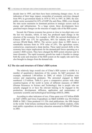 92 – 8. THE ROLE OF TERTIARY EDUCATION IN RESEARCH AND INNOVATION

      decade later in 1995, and there have been continuing changes since. As an
      indication of their large impact, ownership of economic activities changed
      from 99% in government hands in 1978 to 76% in 1997. In 2005, the non-
      public sector accounted for 65% of GDP (Su and Zhou, 2006), even though
      the state sector maintains its dominant position in strategic sectors such as
      energy and infrastructure. To a large extent, these developments have
      generated major changes on the structure of supply side of the RDI system.
          Second, the Chinese economy has grown at close to two-digit rates over
      the last two decades, which, in turn, has produced rapid change in the
      structure of the economy. For example, in 2005, the sectoral distribution of
      Chinese GDP was 13% for agriculture, 46% for industry and 41% for
      services (World Bank, 2007c). The service sector share in 2005 shows a
      remarkable increase from its 1978 value of 24%. The agriculture sector,
      contrariwise, experienced a sharp decline. These rapid sectoral shifts in the
      economy have major implications for the demand-pull forces operating on a
      country’s RDI system. They have changed the RDI system structure and its
      inner dynamics. The rapid economic growth has made it feasible to change
      both the scale and structure of the RDI system on the supply side and it has
      also brought in changes from the demand side.

8.2 The size and structure of China’s RDI system

          The relatively large overall size of China’s RDI system is visible in a
      number of quantitative depictions of the system. Its S&T personnel, for
      example, numbered 3.48 million in 2004, of which 2.25 million were
      science and engineering graduates. The personnel engaged in R&D
      numbered 1.15 million. Table 8.1 gives a comparative picture with other
      countries/regions of the world in terms of different measures of HRST
      (Human Resources in Science and Technology), that is people who are
      actually engaged in or have the relevant training to be engaged in the
      production, development, diffusion, application and maintenance of
      systematic scientific and technological knowledge (OECD, 2008).
           According to other indicators of size, China spent over 432 billion RMB
      on S&T (2004) and Gross Expenditure on R&D (GERD) was 84.6 billion
      RMB in 2003. China produced 111.356 cited publications, the fifth largest
      in the world. Total tertiary enrolment has reached 23 million students, while
      total public expenditure on tertiary education amounted to RMB 187 billion
      in 2003.




                              OECD REVIEWS OF TERTIARY EDUCATION – CHINA – ISBN-978-92-64-03934-6 © OECD 2009
 