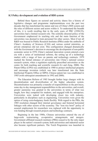 8. THE ROLE OF TERTIARY EDUCATION IN RESEARCH AND INNOVATION – 95



8.3 Policy development and evolution of RDI system

            Behind these figures on sectoral and activity shares lies a history of
        legislative changes and programme implementations over the past two
        decades that has transformed the nature and size of China’s RDI system and
        the roles of different sectors and actors within it. To understand the breadth
        of this, it is worth recalling that in the early years of PRC (1950-55),
        universities had a limited research role. The centrally directed policy of the
        Government emphasized its teaching role and the main function of the
        universities was deemed to train personnel for other sectors. Most if not all
        R&D was housed in Public Research Institutes (PRIs) under the umbrella of
        China’s Academy of Sciences (CAS) and various central ministries, as
        private enterprises did not exist. This configuration changed dramatically
        with the Government’s decision to encourage the development of non-public
        economic sector in 1978. China’s national innovation system entered a new
        era with a series of institutional reforms, the setting up of a technology
        market with a range of laws on patents and technology contracts. 1979
        marked the formal entrance of universities into China’s national science
        research system, when a regulation explicitly prescribed universities as the
        centre for both teaching and scientific research (Li and Zeng, 2000). The
        Patent Office (CPO) was established in 1980 to protect intellectual property
        and encourage invention (which was later transformed into the State
        Intellectual Property Office or SIPO). Chinese patent law was established in
        1985 (with subsequent amendments in 1992 and 2000).
            The Education Reform of 1985 brought further large changes with its
        decentralisation and diversification of the higher education system.
        Decentralisation was primarily a transfer of responsibilities to the provinces,
        some day to day management responsibilities to the universities, and overall,
        greater autonomy was granted to the universities in terms of what was
        taught, how they competed for students, and engaged with the enterprises.
        Universities were tasked with developing closer ties with industry,
        particularly in disciplines such as engineering. Universities were given the
        option of using extra-budgetary funds flexibly. With regard to the PRIs, the
        1985 resolution changed their internal governance and fostered horizontal
        linkages with other sectors of the economy. The “iron rice bowl” policy of
        assured employment for researchers was replaced with the opportunity to
        win funding through research projects and technology contracts.
            Beginning in the late 1980s, Chinese universities entered the era of
        large-scale restructuring, co-operative arrangements and mergers.
        Government affiliated research institutes (PRIs) ceased to be the only major
        player in the nation’s research system; both universities and industrial sector
        also became significant partners. The Torch Programme was launched in

OECD REVIEWS OF TERTIARY EDUCATION – CHINA – ISBN-978-92-64-03934-6 © OECD 2009
 