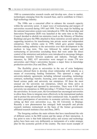 96 – 8. THE ROLE OF TERTIARY EDUCATION IN RESEARCH AND INNOVATION

      1988 to commercialise research results and develop new, close to market,
      technologies emerging from the research base, and to contribute to China’s
      high technology industry.
           The 1990s saw a concerted effort to enhance the research capacity
      within the university sector. A major wave of restructuring and mergers of
      universities occurred during 1993 and 1998. Two key steps for building up
      the national innovation system were introduced in 1998: the Knowledge and
      Innovation Programme (KIP) was launched at the same time as the State
      Council decided to abolish ten ministries (such as the Ministry of Machine
      Building) and gave the PRIs attached to these ministries several options and
      supporting incentives for transforming into private sector and independent
      enterprises. New reforms came in 1999, which gave greater strategic
      decision making authority to the universities over their development in the
      medium to long term. This was followed by radical mergers and
      restructuring of universities (excluding those that were under the direct
      control of the ministries) and policies were introduced to encourage linkages
      (knowledge transfer) between academia and industry. Through these
      measures, by 2002, 637 universities were merged to create 270 new
      universities and China’s universities became a major force in knowledge
      production activities (Xue and Zhou, 2007).
           The flexibility given to universities in the use of extra budgetary
      resources allowed them to develop closer relationship with industry as a
      means of overcoming funding limitations. This spawned a range of
      university-industry agreements including informal consulting, technology
      contracts, technology transfer, licensing, joint research centres, university
      based science parks and university run enterprises. Of these the most
      unusual are the university run enterprises, which are firms active in
      production managed and operated by universities. There were 4 563 such
      university run enterprises in 2004 providing 1.75 billion Yuan in revenues to
      the universities. In recent years, the Government has encouraged universities
      to allow these firms to integrate more effectively in the international markets
      and to protect the universities from wider commercial risks. In parallel with
      the direct participation of universities in economic activities, industries are
      setting up their own universities (e.g., the Jili University in Beijing).
      Recently a new phenomenon has emerged: both non-profit and private
      research institutes restructured on the basis of the former government-
      affiliated research institutes (Xue and Zhou, 2007).
          The foregoing outlines the main reforms that have transformed the role
      of different actors in the RDI system and the nature of their interaction. A
      key point to note is that both industrial policy and science and technology
      policy have been seen very deliberately as instruments of a wider strategic
      plan for the economic growth of the country. The most recent example of

                              OECD REVIEWS OF TERTIARY EDUCATION – CHINA – ISBN-978-92-64-03934-6 © OECD 2009
 