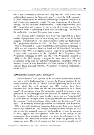 8. THE ROLE OF TERTIARY EDUCATION IN RESEARCH AND INNOVATION – 97



        this is the Government’s Medium and Long-term S&T Plan, which aims
        ambitiously at reducing the “knowledge gaps” between the S&T community
        in China and the rest of the world and to encourage indigenous innovation as
        part of promoting economic growth. The plan is composed of a three-tier
        strategy. The first tier is the “main battlefield” – mobilising two-thirds of all
        S&T capabilities and resources in the service of economic growth. The
        second-tier refers to developing frontier areas of technology. The third and
        the smallest tier consists of developing basic science.
             The strategic policy directions have been well supported by a large
        number of programmes, some of them already mentioned above. In the first
        category – main battlefield – fall such programmes as the Key Technologies
        R&D programme (initiated in 1982), the Spark Programme (initiated in
        1986), the National S&T Achievement Diffusion Programme (introduced in
        1990), and the Innovation Fund for Small and Medium-Sized Enterprises
        (introduced in 1999). In the second category – support for high-tech industry
        – come such programmes as the High-Tech R&D Programme (863
        Programme introduced in 1986) and the Torch Programme (initiated in
        1988). In the third category – support for basic research – fall such
        programmes as the State Key Laboratory Programme (initiated in 1984), the
        National Natural Science Foundation of China (initiated in 1986) and the
        National Basic Research Priorities Programme (“Climbing Programme”,
        started in 1992).

        RDI system: an international perspective
            The evolution of RDI systems in the advanced industrialised nations
        provides a useful background for reviewing the Chinese situation. In the
        former countries, the role of TEIs has evolved significantly in the post-war
        period, which has well captured how RDI systems have been
        conceptualised. In the 1960s the TEI role was conceptualised in a “linear
        model” of innovation, where the universities created knowledge, whose
        application for developing products and processes for the market rested with
        the enterprise. Developments since then have given way to a “spiral model”
        in which there is a triangle of the actors: government, the universities and
        the enterprise. The defining feature of this model, also dubbed as the “Triple
        Helix” of university-industry-government (Leydersdorf and Etzkowitz,
        1996), is the multi-directional interaction between the three actors through
        networking connections. The changed conceptualisation attempts to take
        into account the increased blurring of the boundaries between the domains
        of basic, applied and developmental work and in the overlap in the
        ownership of these activities. Research is no longer the sole preserve of the
        universities, and innovation activities are no longer the province of the
        enterprises alone. The role of government has become increasingly one of

OECD REVIEWS OF TERTIARY EDUCATION – CHINA – ISBN-978-92-64-03934-6 © OECD 2009
 