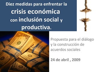 Diez medidas  para enfrentar la  crisis económica   con   inclusión  social  y   productiva . Propuesta para el diálogo y la construcción de acuerdos sociales 24 de abril , 2009 