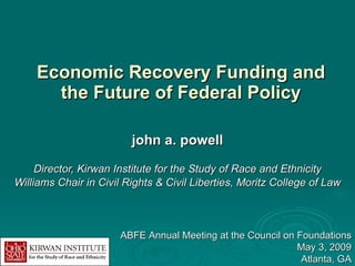 Economic Recovery Funding and the Future of Federal Policy john a. powell Director, Kirwan Institute for the Study of Race and Ethnicity Williams Chair in Civil Rights & Civil Liberties, Moritz College of Law ABFE Annual Meeting at the Council on Foundations May 3, 2009 Atlanta, GA 