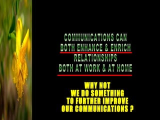 COMMUNICATIONS CAN  BOTH ENHANCE & ENRICH RELATIONSHIPS BOTH AT WORK & AT HOME WHY NOT WE DO SOMETHING TO FURTHER IMPROVE OUR COMMUNICATIONS ? 