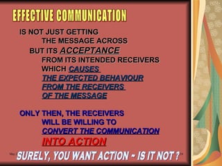 IS NOT JUST GETTING  THE MESSAGE ACROSS BUT ITS  ACCEPTANCE   FROM ITS INTENDED RECEIVERS WHICH  CAUSES  THE EXPECTED BEHAVIOUR FROM THE RECEIVERS  OF THE MESSAGE ONLY THEN, THE RECEIVERS WILL BE WILLING TO  CONVERT THE COMMUNICATION INTO ACTION EFFECTIVE COMMUNICATION SURELY, YOU WANT ACTION ~ IS IT NOT ? 