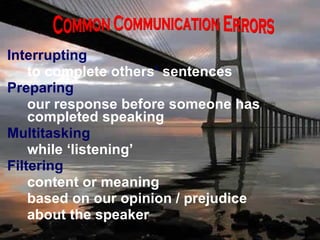 Interrupting   to complete others ’  sentences Preparing  our response before someone has  completed speaking Multitasking while ‘listening’ Filtering content or meaning based on our opinion / prejudice about the speaker Common Communication Errors 