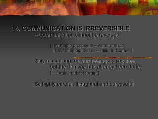 14. COMMUNICATION IS IRREVERSIBLE  ~ communication cannot be reversed [ reversible processes – water and ice   irreversible processes – milk and coffee ] Only minimizing the hurt feelings is possible, but the damage has already been done. [ ~ forgive but not forget ] Be highly careful, thoughtful and purposeful   