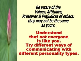 Be aware of the  Values, Attitudes, Pressures & Prejudices of others; they may not be the same as yours. Understand that not everyone is like you. Try different ways of communicating with different personality types. 