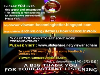 In case  YOU   liked this speech and presentation ~ for listening to more speeches and for viewing more presentations, Please Visit: http ://www. viswam-becomingbetter.blogspot.com http:// www. archive.org/details/HowToExcelInWork In case YOU want to see some more  presentations : Please visit :  www.slideshare.net/viswanadham In case YOU want  to give some feedback / contact me : [email_address] A BIG THANK YOU FOR YOUR PATIENT LISTENING Prof. V. Viswanadham ~ [ 040 - 2722 3383 ] 