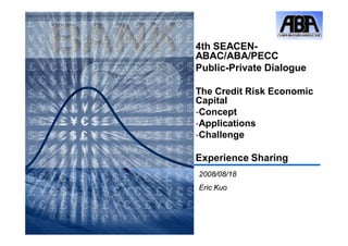 4th SEACEN-
ABAC/ABA/PECC
Public-Private Dialogue

The Credit Risk Economic
Capital
-Concept
-Applications
-Challenge

Experience Sharing
2008/08/18
Eric Kuo
 