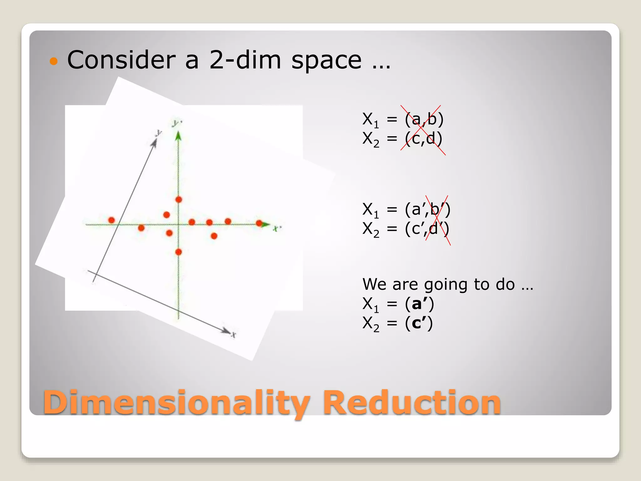 Dimensionality Reduction
 Consider a 2-dim space …
X1 = (a,b)
X2 = (c,d)
X1 = (a’,b’)
X2 = (c’,d’)
We are going to do …
X1 = (a’)
X2 = (c’)
 