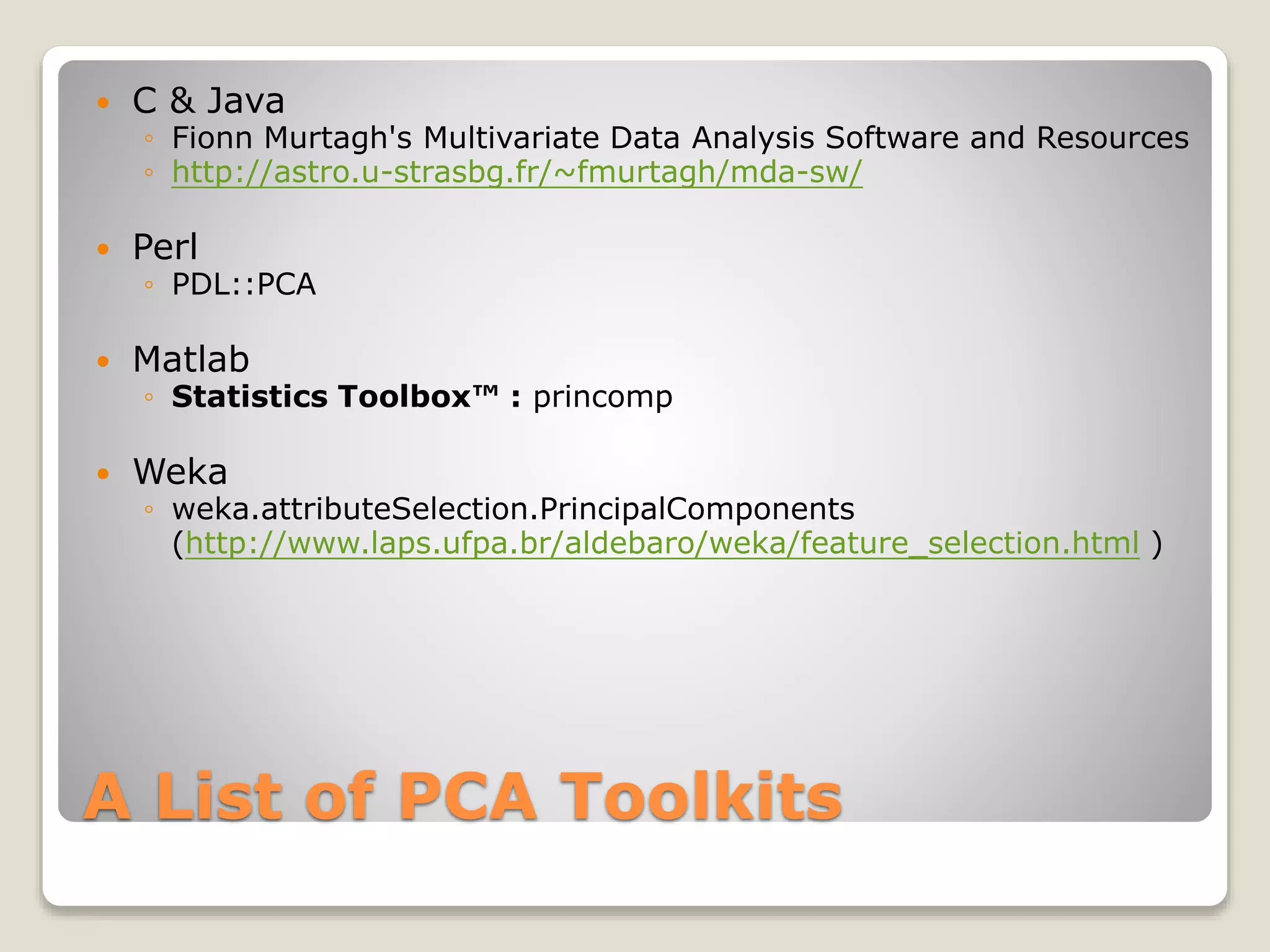 A List of PCA Toolkits
 C & Java
◦ Fionn Murtagh's Multivariate Data Analysis Software and Resources
◦ http://astro.u-strasbg.fr/~fmurtagh/mda-sw/
 Perl
◦ PDL::PCA
 Matlab
◦ Statistics Toolbox™ : princomp
 Weka
◦ weka.attributeSelection.PrincipalComponents
(http://www.laps.ufpa.br/aldebaro/weka/feature_selection.html )
 