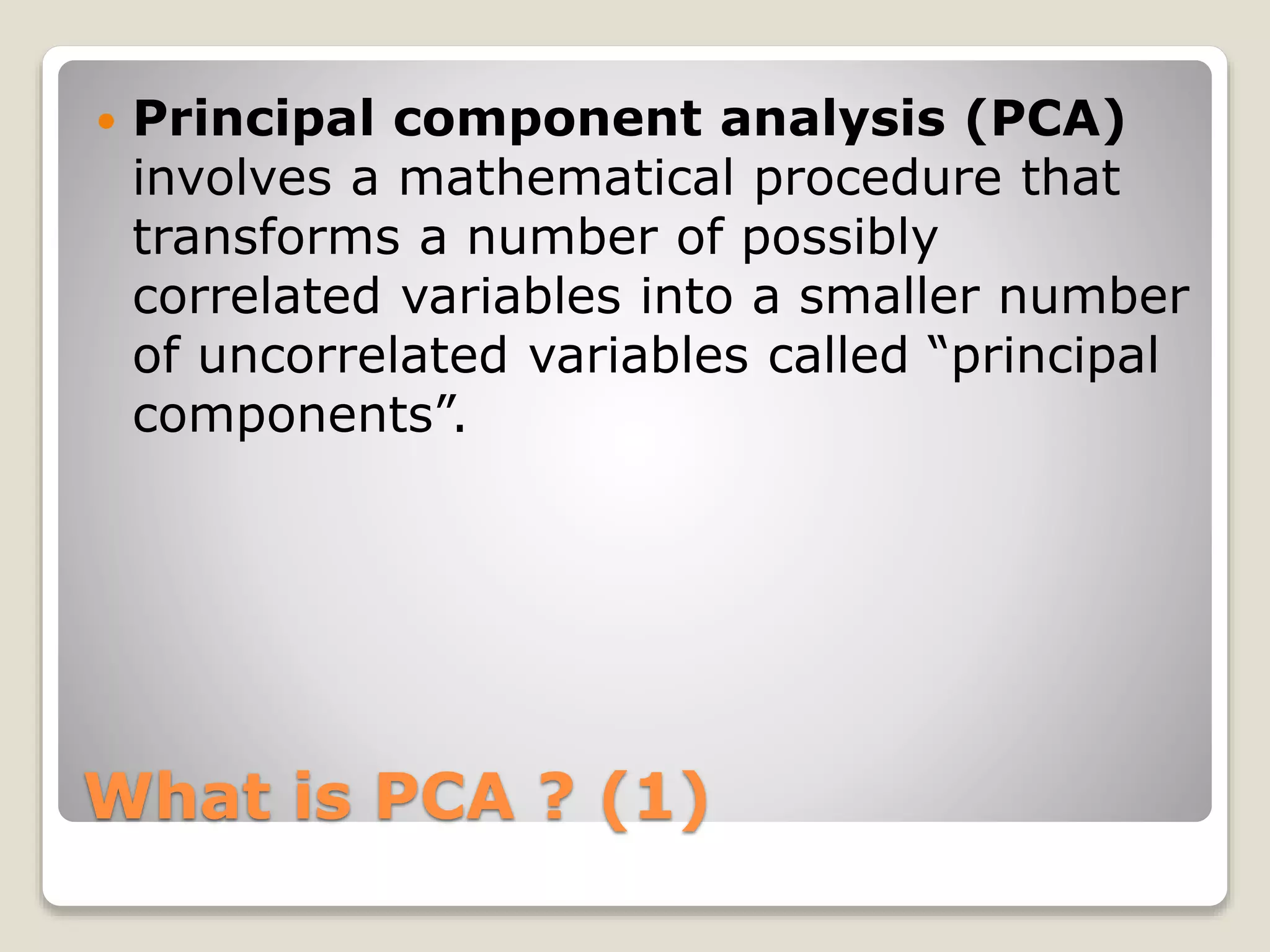 What is PCA ? (1)
 Principal component analysis (PCA)
involves a mathematical procedure that
transforms a number of possibly
correlated variables into a smaller number
of uncorrelated variables called “principal
components”.
 