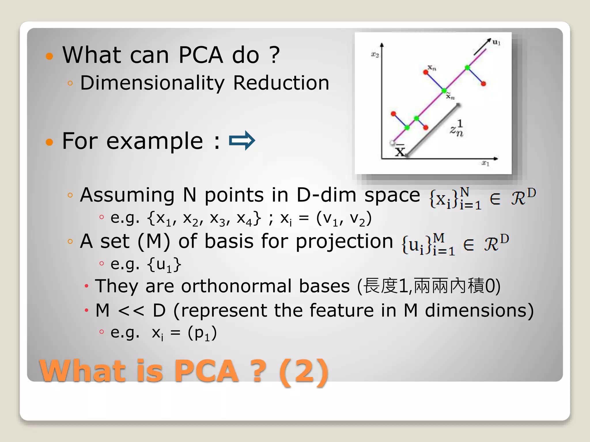 What is PCA ? (2)
 What can PCA do ?
◦ Dimensionality Reduction
 For example :
◦ Assuming N points in D-dim space
◦ e.g. {x1, x2, x3, x4} ; xi = (v1, v2)
◦ A set (M) of basis for projection
◦ e.g. {u1}
 They are orthonormal bases (長度1,兩兩內積0)
 M << D (represent the feature in M dimensions)
◦ e.g. xi = (p1)
 
