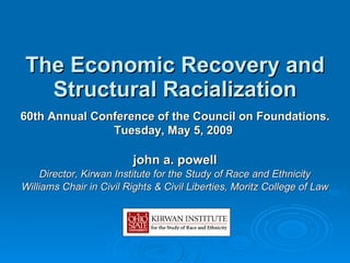 The  Economic Recovery and Structural Racialization john a. powell Director, Kirwan Institute for the Study of Race and Ethnicity Williams Chair in Civil Rights & Civil Liberties, Moritz College of Law 60th Annual Conference of the Council on Foundations. Tuesday, May 5, 2009  