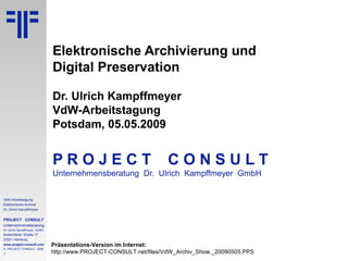 1
VdW-Arbeitstagung
Elektronische Archive
Dr. Ulrich Kampffmeyer
PROJECT CONSULT
Unternehmensberatung
Dr. Ulrich Kampffmeyer GmbH
Breitenfelder Straße 17
20251 Hamburg
www.project-consult.com
© PROJECT CONSULT 2009
Elektronische Archivierung und
Digital Preservation
Dr. Ulrich Kampffmeyer
VdW-Arbeitstagung
Potsdam, 05.05.2009
P R O J E C T C O N S U L T
Unternehmensberatung Dr. Ulrich Kampffmeyer GmbH
Präsentations-Version im Internet:
http://www.PROJECT-CONSULT.net/files/VdW_Archiv_Show._20090505.PPS
 