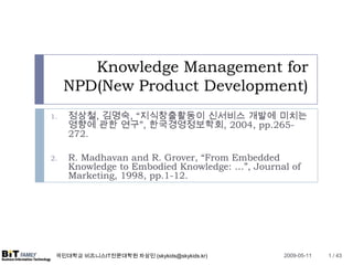 Knowledge Management for
     NPD(New Product Development)
     정상철, 김명숙, “지식창출활동이 신서비스 개발에 미치는
1.
     영향에 관한 연구”, 한국경영정보학회, 2004, pp.265-
     272.

     R. Madhavan and R. Grover, “From Embedded
2.
     Knowledge to Embodied Knowledge: …”, Journal of
     Marketing, 1998, pp.1-12.




 국민대학교 비즈니스IT전문대학원 차상민 (skykids@skykids.kr)     2009-05-11   1 / 43
 