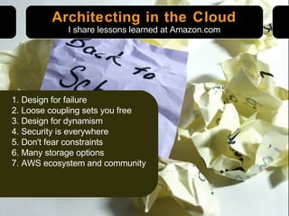 Architecting in the Cloud 1. Design for failure 2. Loose coupling sets you free 3. Design for dynamism 4. Security is everywhere 5. Don't fear constraints 6. Many storage options 7. AWS ecosystem and community I share lessons learned at Amazon.com 