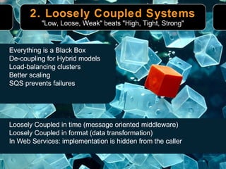 2. Loosely Coupled Systems "Low, Loose, Weak" beats "High, Tight, Strong" Loosely Coupled in time (message oriented middleware) Loosely Coupled in format (data transformation) In Web Services: implementation is hidden from the caller Everything is a Black Box De-coupling for Hybrid models Load-balancing clusters Better scaling SQS prevents failures 