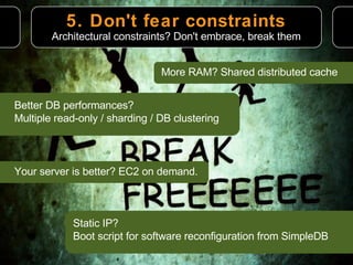 5. Don't fear constraints More RAM? Shared distributed cache Architectural constraints? Don't embrace, break them Better DB performances?  Multiple read-only / sharding / DB clustering Your server is better? EC2 on demand. Static IP? Boot script for software reconfiguration from SimpleDB 