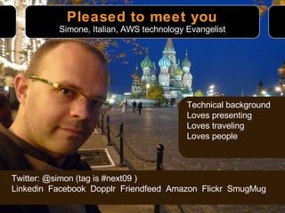 Pleased to meet you Technical background Loves presenting Loves traveling Loves people Simone, Italian, AWS technology Evangelist Twitter: @simon (tag is #next09 ) Linkedin  Facebook  Dopplr  Friendfeed  Amazon  Flickr  SmugMug 