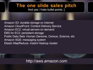 The one slide sales pitch And yes: I hate bullet points :) Amazon S3: durable storage on internet Amazon CloudFront: Content Delivery Service Amazon EC2: virtual servers on demand EBS for EC2: persistent storage Public Data Sets: Human Genome, Census, Science, etc Amazon SQS: messaging system Elastic MapReduce: instant Hadoop cluster http://aws.amazon.com 