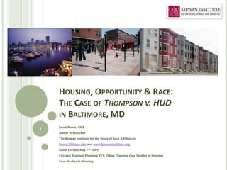 HOUSING, OPPORTUNITY & RACE:
    THE CASE OF THOMPSON V. HUD
    IN BALTIMORE, MD
    Jason Reece, AICP
1
    Senior Researcher
    The Kirwan Institute for the Study of Race & Ethnicity
    Reece.35@osu.edu and www.kirwaninstitute.org
    Guest Lecture May 7th 2009
    City and Regional Planning 815: Urban Planning Case Studies in Housing
    Case Studies in Housing
 