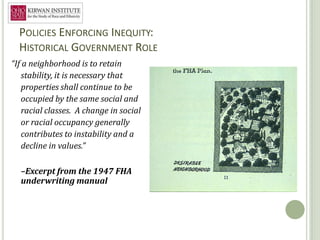POLICIES ENFORCING INEQUITY:
  HISTORICAL GOVERNMENT ROLE
“If a neighborhood is to retain
   stability, it is necessary that
   properties shall continue to be
   occupied by the same social and
   racial classes. A change in social
   or racial occupancy generally
   contributes to instability and a
   decline in values.”

  –Excerpt from the 1947 FHA
  underwriting manual




                                        10
 