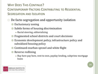 WHY DOES THIS CONTINUE?
CONTEMPORARY FACTORS CONTRIBUTING TO RESIDENTIAL
SEGREGATION AND ISOLATION
   De facto segregation and opportunity isolation
     Exclusionary zoning
     Subtle forms of housing discrimination
           Racial steering, editorializing
     Fragmented school districts and court decisions
     Economic development policy, infrastructure policy and
      subsidized housing policy
     Continued exurban sprawl and white flight
     Reverse redlining
           Buy here pay here, rent to own, payday lending, subprime mortgage
            loans

                                                                                19
 