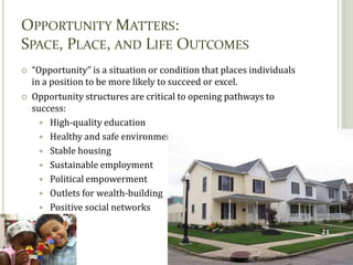 Section 2
OPPORTUNITY MATTERS:
SPACE, PLACE, AND LIFE OUTCOMES
   “Opportunity” is a situation or condition that places individuals
    in a position to be more likely to succeed or excel.
   Opportunity structures are critical to opening pathways to
    success:
       High-quality education
       Healthy and safe environment
       Stable housing
       Sustainable employment
       Political empowerment
       Outlets for wealth-building
       Positive social networks


                                                                        21
 