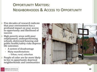 OPPORTUNITY MATTERS:
              NEIGHBORHOODS & ACCESS TO OPPORTUNITY

   Five decades of research indicate
    that your environment has a
    profound impact on your access
    to opportunity and likelihood of
    success
   High poverty areas with poor
    employment, underperforming
    schools, distressed housing and
    public health/safety risks depress
    life outcomes
       A system of disadvantage
       Many manifestations
           Urban, rural, suburban
   People of color are far more likely
    to live in opportunity deprived
    neighborhoods and communities                     22


                                                      22
 