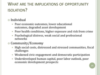 WHAT ARE THE IMPLICATIONS OF OPPORTUNITY
ISOLATION?

   Individual
     Poor economic outcomes, lower educational
      outcomes, degraded asset development
     Poor health conditions, higher exposure and risk from crime
     Psychological distress, weak social and professional
      networks
   Community/Economy
     High social costs, distressed and stressed communities, fiscal
      challenges
     Weakened civic engagement and democratic participation
     Underdeveloped human capital, poor labor outlook, poor
      economic development prospects
                                                                 25
 