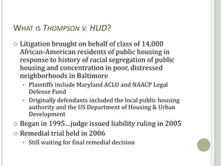 WHAT IS THOMPSON V. HUD?
   Litigation brought on behalf of class of 14,000
    African-American residents of public housing in
    response to history of racial segregation of public
    housing and concentration in poor, distressed
    neighborhoods in Baltimore
     Plaintiffs include Maryland ACLU and NAACP Legal
      Defense Fund
     Originally defendants included the local public housing
      authority and the US Department of Housing & Urban
      Development
 Began in 1995…judge issued liability ruling in 2005
 Remedial trial held in 2006
       Still waiting for final remedial decision

                27
 