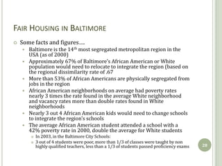 FAIR HOUSING IN BALTIMORE
   Some facts and figures….
       Baltimore is the 14th most segregated metropolitan region in the
        USA (as of 2000)
       Approximately 67% of Baltimore’s African American or White
        population would need to relocate to integrate the region (based on
        the regional dissimilarity rate of .67
       More than 53% of African Americans are physically segregated from
        jobs in the region
       African American neighborhoods on average had poverty rates
        nearly 3 times the rate found in the average White neighborhood
        and vacancy rates more than double rates found in White
        neighborhoods
       Nearly 3 out 4 African American kids would need to change schools
        to integrate the region’s schools
       The average African American student attended a school with a
        42% poverty rate in 2000, double the average for White students
           In 2003, in the Baltimore City Schools:
           3 out of 4 students were poor, more than 1/3 of classes were taught by non
            highly qualified teachers, less than a 1/3 of students passed proficiency exams   28
 