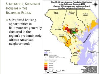 SEGREGATION, SUBSIDIZED
HOUSING IN THE
BALTIMORE REGION
   Subsidized housing
    opportunities in
    Baltimore are generally
    clustered in the
    region’s predominately
    African American
    neighborhoods




                              29
 