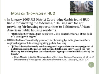 MORE ON THOMPSON V. HUD
   In January 2005, US District Court Judge Garbis found HUD
    liable for violating the federal Fair Housing Act, for not
    providing fair housing opportunities to Baltimore’s African
    American public housing residents
       "Baltimore City should not be viewed ... as a container for all of the poor
        of a contiguous region“
   HUD failed to affirmatively promote fair housing by failing to consider a
    regional approach to desegregating public housing
       “[T]he failure adequately to take a regional approach to the desegregation of
        public housing in the region that included Baltimore City violated the Fair
        Housing Act and requires consideration of appropriate remedial action by the
        Court.”
          [Hon. Marvin J. Garbis, Memorandum of Decision. Carmen Thompson et. al. vs. US
           Department of Housing and Urban Development et. al. January 6, 2005: 104]

                                                                                     31
 