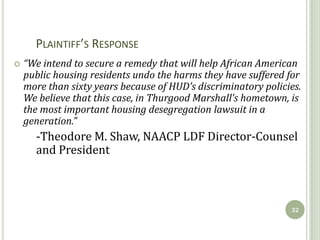 PLAINTIFF’S RESPONSE
   “We intend to secure a remedy that will help African American
    public housing residents undo the harms they have suffered for
    more than sixty years because of HUD’s discriminatory policies.
    We believe that this case, in Thurgood Marshall’s hometown, is
    the most important housing desegregation lawsuit in a
    generation.”
      -Theodore M. Shaw, NAACP LDF Director-Counsel
      and President



                                                                32
 