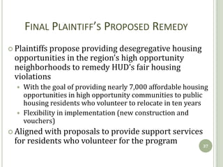 FINAL PLAINTIFF’S PROPOSED REMEDY
 Plaintiffspropose providing desegregative housing
  opportunities in the region’s high opportunity
  neighborhoods to remedy HUD’s fair housing
  violations
     With the goal of providing nearly 7,000 affordable housing
      opportunities in high opportunity communities to public
      housing residents who volunteer to relocate in ten years
     Flexibility in implementation (new construction and
      vouchers)
 Aligned  with proposals to provide support services
  for residents who volunteer for the program         37
 