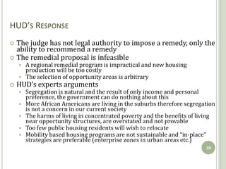 HUD’S RESPONSE
 The judge has not legal authority to impose a remedy, only the
  ability to recommend a remedy
 The remedial proposal is infeasible
       A regional remedial program is impractical and new housing
        production will be too costly
       The selection of opportunity areas is arbitrary
   HUD’s experts arguments
       Segregation is natural and the result of only income and personal
        preference, the government can do nothing about this
       More African Americans are living in the suburbs therefore segregation
        is not a concern in our current society
       The harms of living in concentrated poverty and the benefits of living
        near opportunity structures, are overstated and not provable
       Too few public housing residents will wish to relocate
       Mobility based housing programs are not sustainable and “in-place”
        strategies are preferable (enterprise zones in urban areas etc.)
                                                                          38
 